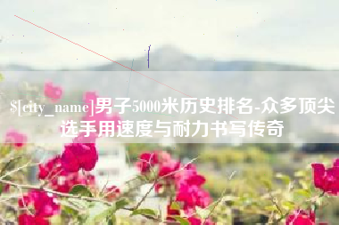 天门男子5000米历史排名-众多顶尖选手用速度与耐力书写传奇
