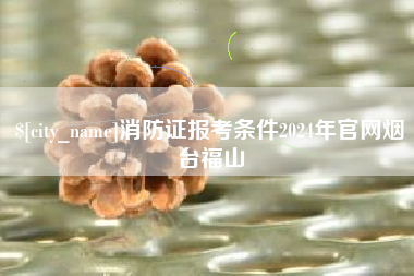 天门消防证报考条件2024年官网烟台福山